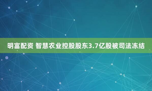 明富配资 智慧农业控股股东3.7亿股被司法冻结