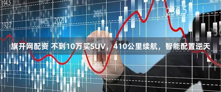 旗开网配资 不到10万买SUV，410公里续航，智能配置逆天