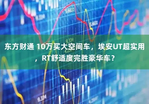 东方财通 10万买大空间车，埃安UT超实用，RT舒适度完胜豪华车？