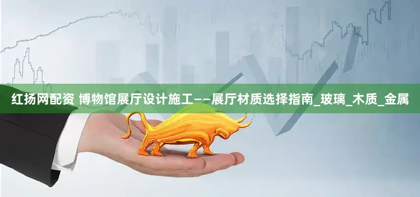 红扬网配资 博物馆展厅设计施工——展厅材质选择指南_玻璃_木质_金属