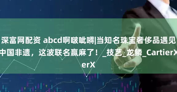 深富网配资 abcd啊啵呲嘚|当知名珠宝奢侈品遇见中国非遗，这波联名赢麻了！_技艺_龙鳞_CartierX