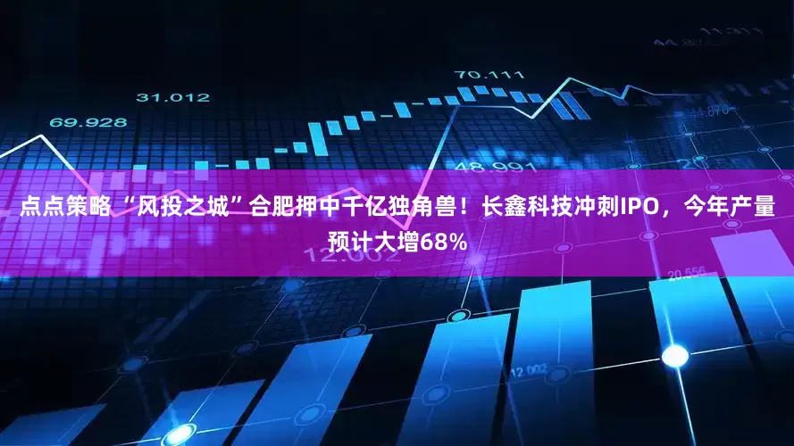 点点策略 “风投之城”合肥押中千亿独角兽！长鑫科技冲刺IPO，今年产量预计大增68%