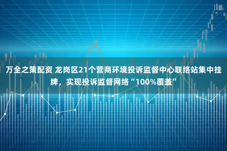 万全之策配资 龙岗区21个营商环境投诉监督中心联络站集中挂牌，实现投诉监督网络“100%覆盖”