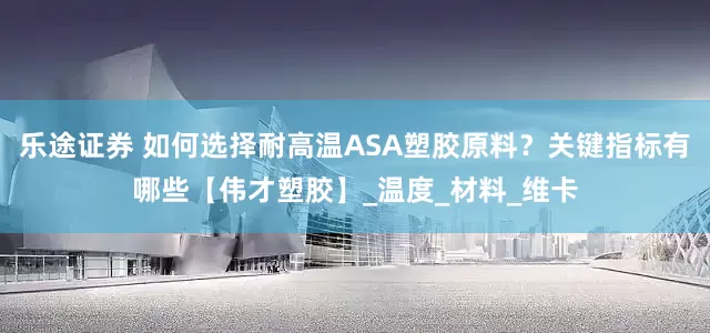 乐途证券 如何选择耐高温ASA塑胶原料？关键指标有哪些【伟才塑胶】_温度_材料_维卡