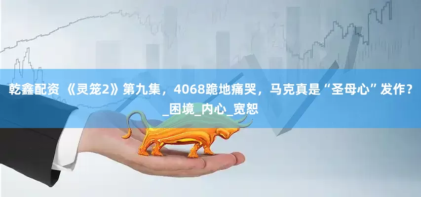乾鑫配资 《灵笼2》第九集，4068跪地痛哭，马克真是“圣母心”发作？_困境_内心_宽恕