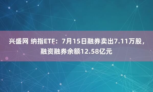 兴盛网 纳指ETF：7月15日融券卖出7.11万股，融资融券余额12.58亿元