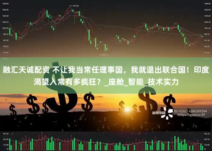 融汇天诚配资 不让我当常任理事国，我就退出联合国！印度渴望入常有多疯狂？_座舱_智能_技术实力