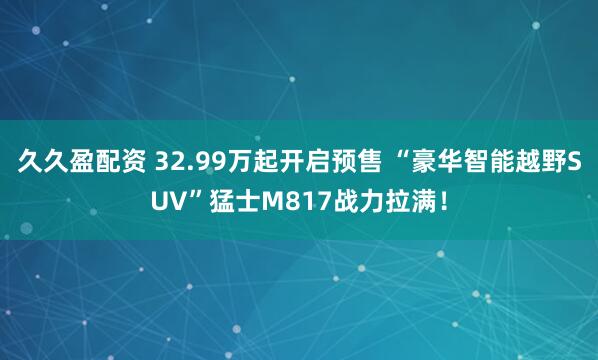 久久盈配资 32.99万起开启预售 “豪华智能越野SUV”猛士M817战力拉满！