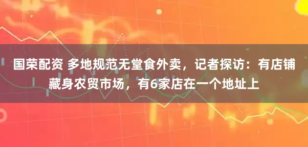 国荣配资 多地规范无堂食外卖，记者探访：有店铺藏身农贸市场，有6家店在一个地址上