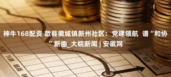 神牛168配资 歙县徽城镇新州社区：党建领航  谱“和协”新曲_大皖新闻 | 安徽网