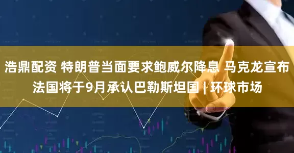 浩鼎配资 特朗普当面要求鲍威尔降息 马克龙宣布法国将于9月承认巴勒斯坦国 | 环球市场