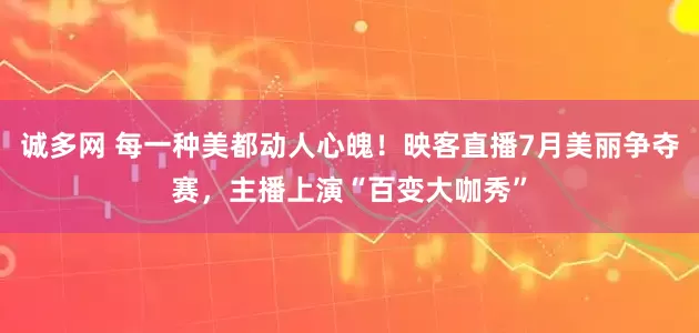 诚多网 每一种美都动人心魄！映客直播7月美丽争夺赛，主播上演“百变大咖秀”