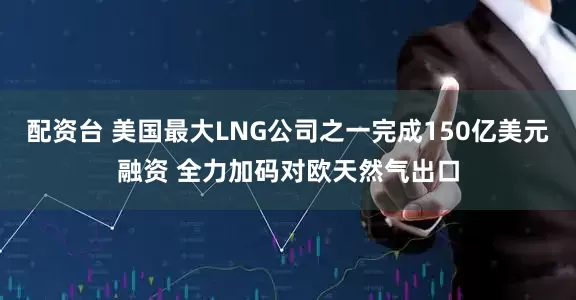 配资台 美国最大LNG公司之一完成150亿美元融资 全力加码对欧天然气出口