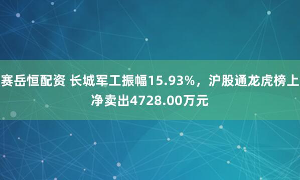 赛岳恒配资 长城军工振幅15.93%，沪股通龙虎榜上净卖出4728.00万元