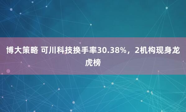博大策略 可川科技换手率30.38%，2机构现身龙虎榜