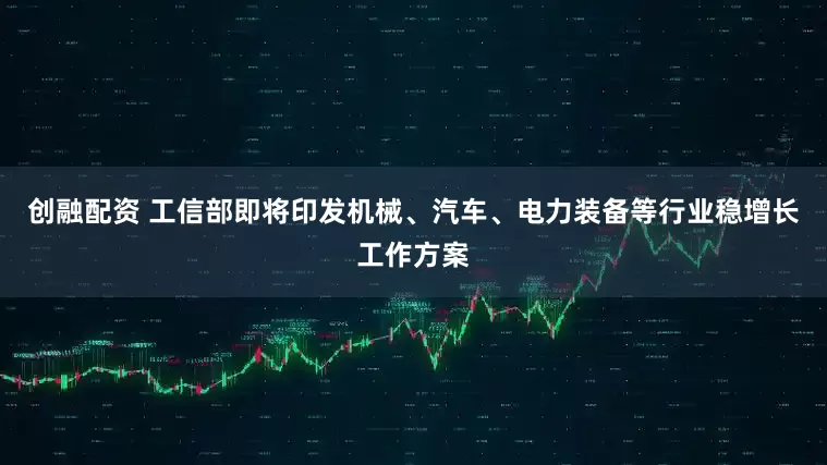 创融配资 工信部即将印发机械、汽车、电力装备等行业稳增长工作方案