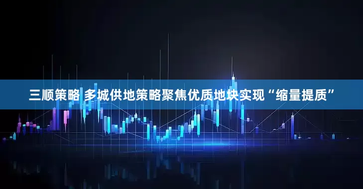 三顺策略 多城供地策略聚焦优质地块实现“缩量提质”