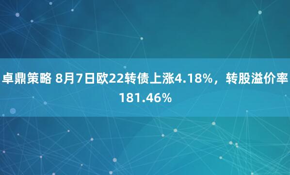卓鼎策略 8月7日欧22转债上涨4.18%，转股溢价率181.46%